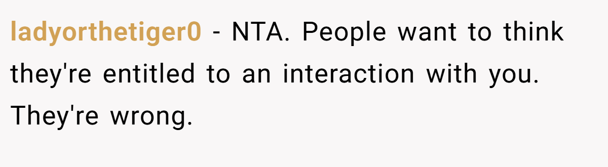 ladyorthetiger0 - NTA. People want to think they're entitled to an interaction with you. They're wrong.