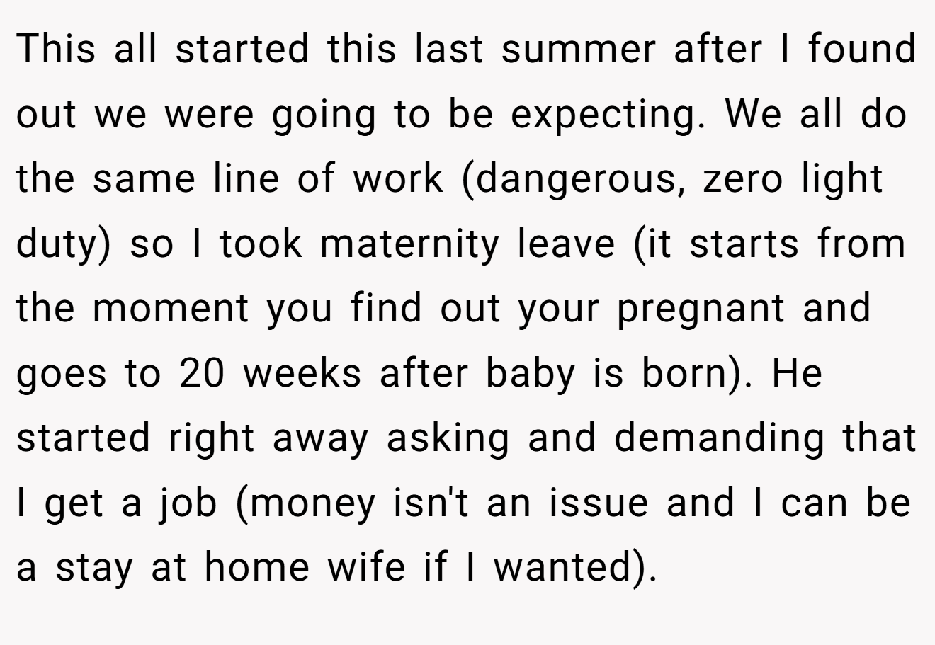 This all started this last summer after I found out we were going to be expecting. We all do the same line of work (dangerous, zero light duty) so I took maternity leave (it starts from the moment you find out your pregnant and goes to 20 weeks after baby is born). He started right away asking and demanding that I get a job (money isn't an issue and I can be a stay at home wife if I wanted).