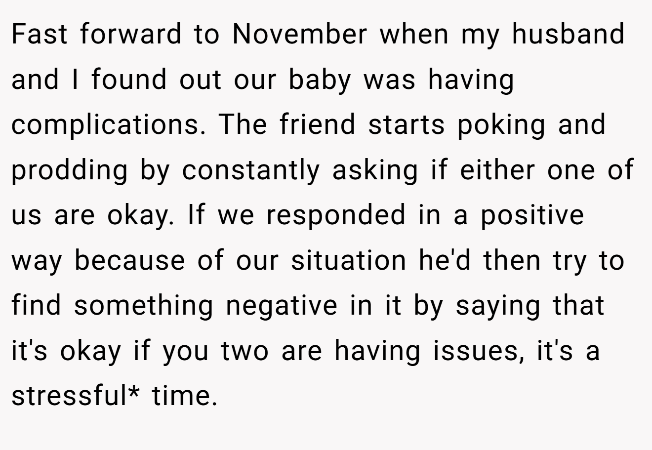 Fast forward to November when my husband and I found out our baby was having complications. The friend starts poking and prodding by constantly asking if either one of us are okay. If we responded in a positive way because of our situation he'd then try to find something negative in it by saying that it's okay if you two are having issues, it's a stressful* time.