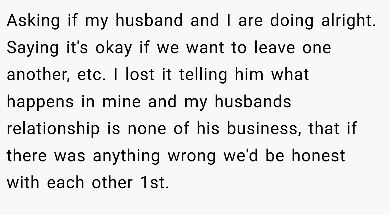 Asking if my husband and I are doing alright. Saying it's okay if we want to leave one another, etc. I lost it telling him what happens in mine and my husbands relationship is none of his business, that if there was anything wrong we'd be honest with each other 1st.
