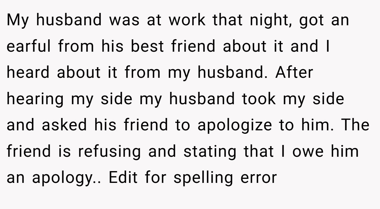 My husband was at work that night, got an earful from his best friend about it and I heard about it from my husband. After hearing my side my husband took my side and asked his friend to apologize to him. The friend is refusing and stating that I owe him an apology.. Edit for spelling error