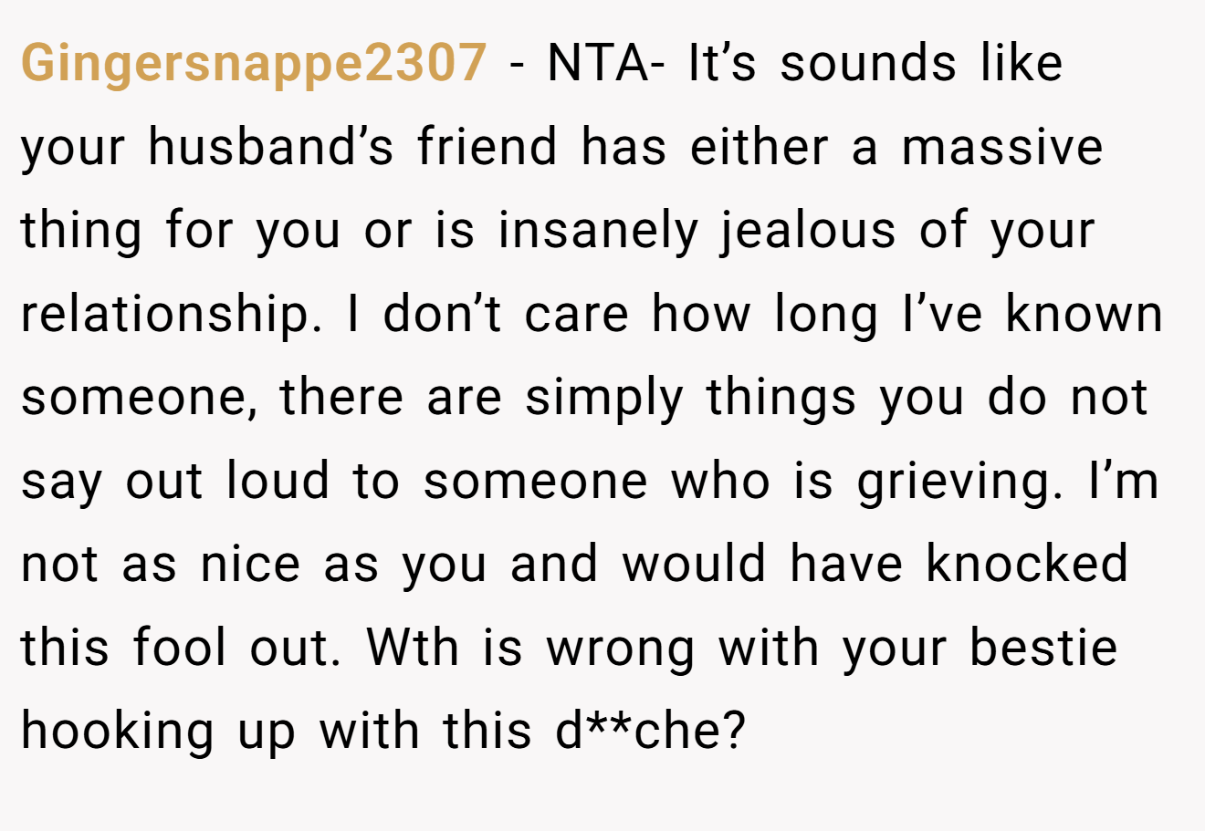 Gingersnappe2307 − NTA- It’s sounds like your husband’s friend has either a massive thing for you or is insanely jealous of your relationship. I don’t care how long I’ve known someone, there are simply things you do not say out loud to someone who is grieving. I’m not as nice as you and would have knocked this fool out. Wth is wrong with your bestie hooking up with this d**che?