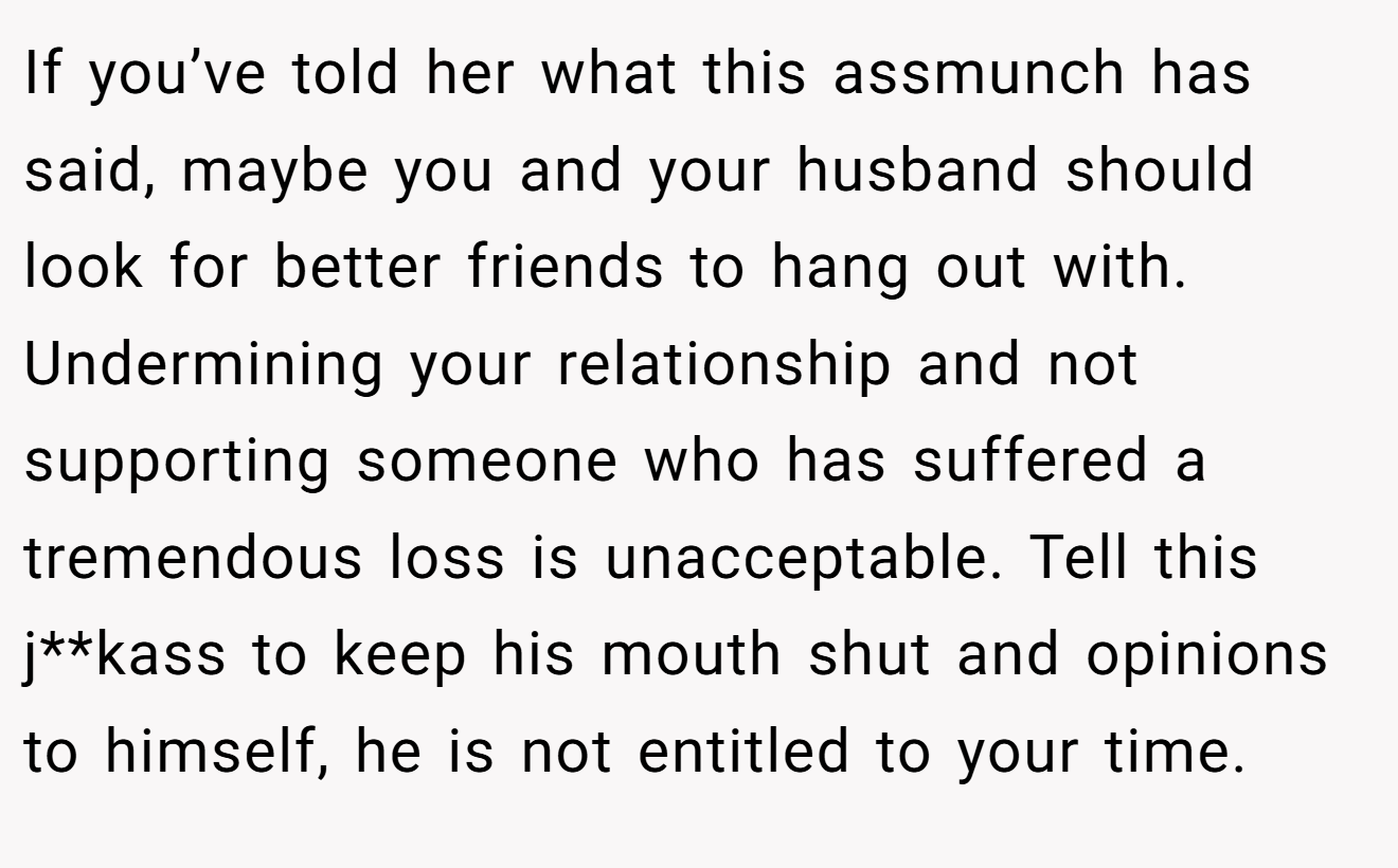 If you’ve told her what this assmunch has said, maybe you and your husband should look for better friends to hang out with. Undermining your relationship and not supporting someone who has suffered a tremendous loss is unacceptable. Tell this j**kass to keep his mouth shut and opinions to himself, he is not entitled to your time.