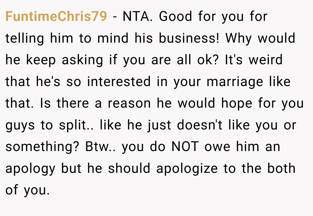 FuntimeChris79 − NTA. Good for you for telling him to mind his business! Why would he keep asking if you are all ok? It's weird that he's so interested in your marriage like that. Is there a reason he would hope for you guys to split.. like he just doesn't like you or something? Btw.. you do NOT owe him an apology but he should apologize to the both of you.