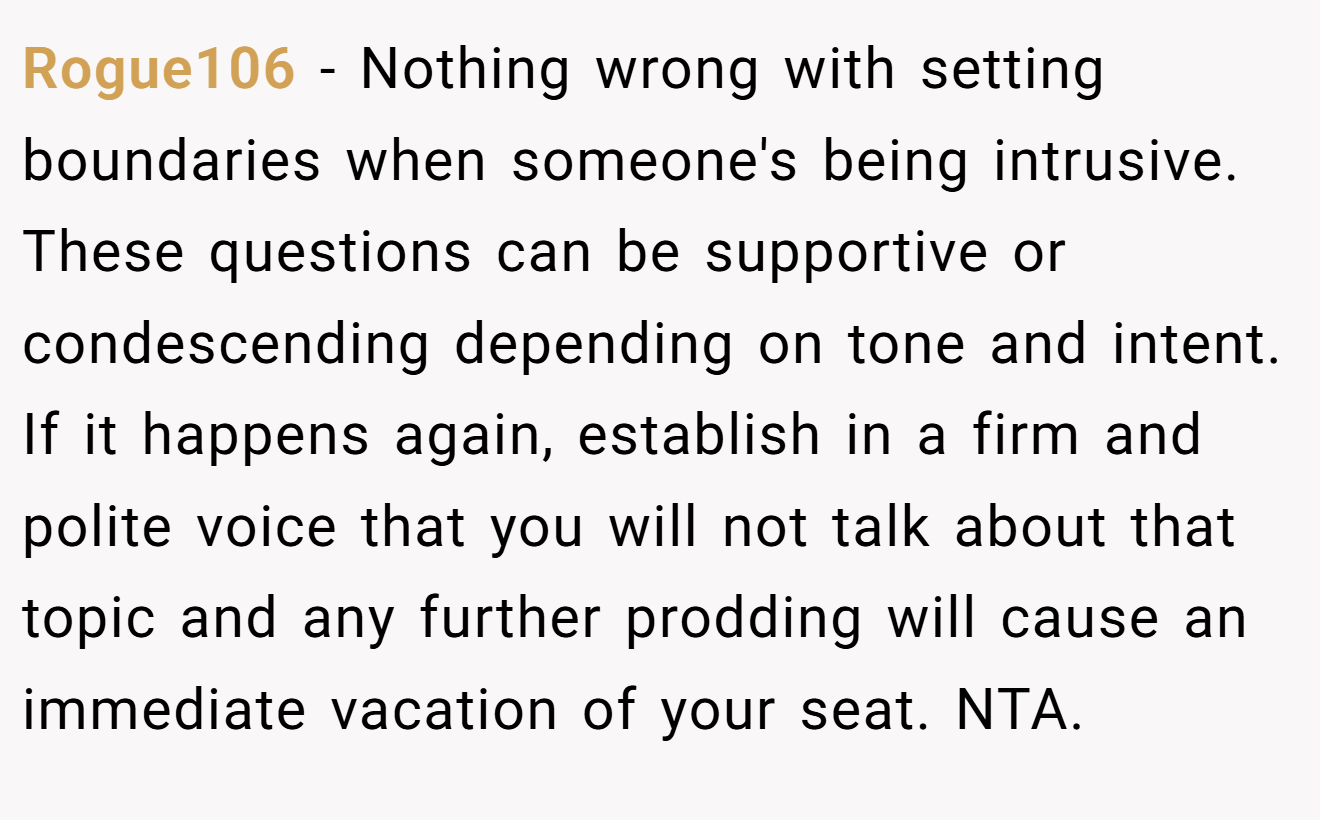 Rogue106 − Nothing wrong with setting boundaries when someone's being intrusive. These questions can be supportive or condescending depending on tone and intent. If it happens again, establish in a firm and polite voice that you will not talk about that topic and any further prodding will cause an immediate vacation of your seat. NTA.