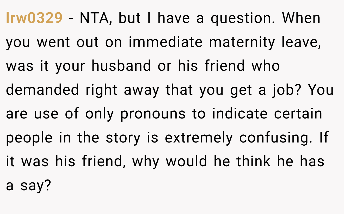 lrw0329 − NTA, but I have a question. When you went out on immediate maternity leave, was it your husband or his friend who demanded right away that you get a job? You are use of only pronouns to indicate certain people in the story is extremely confusing. If it was his friend, why would he think he has a say?