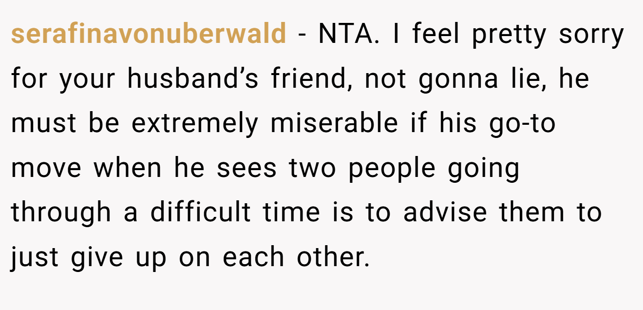 serafinavonuberwald − NTA. I feel pretty sorry for your husband’s friend, not gonna lie, he must be extremely miserable if his go-to move when he sees two people going through a difficult time is to advise them to just give up on each other.