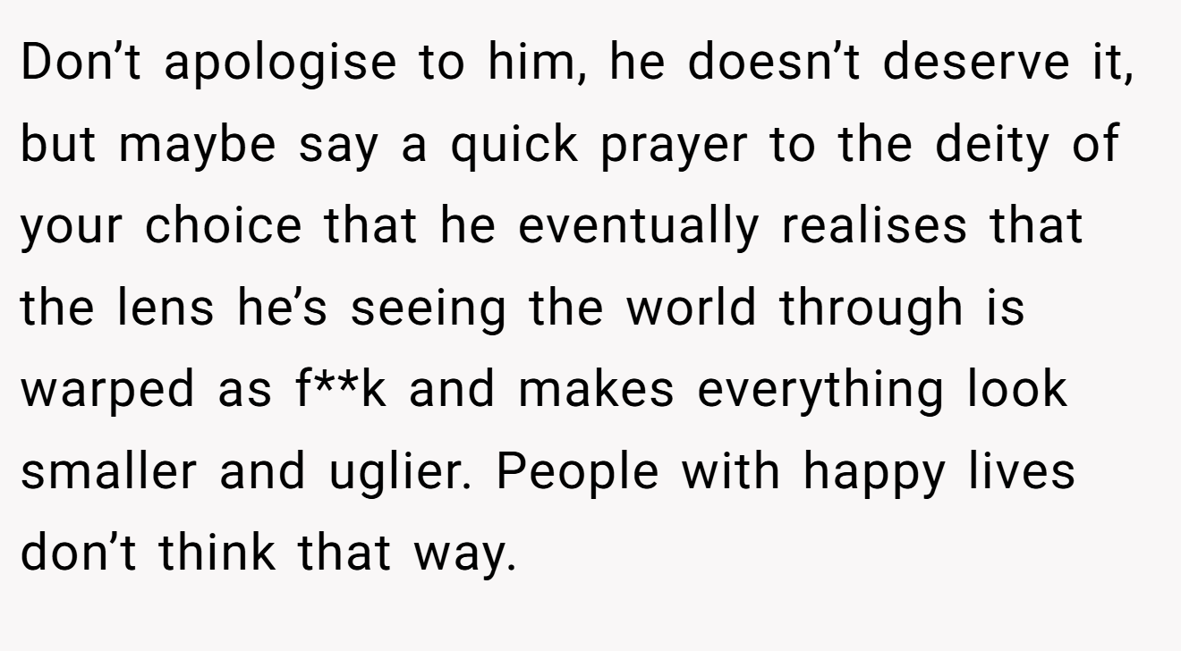 Don’t apologise to him, he doesn’t deserve it, but maybe say a quick prayer to the deity of your choice that he eventually realises that the lens he’s seeing the world through is warped as f**k and makes everything look smaller and uglier. People with happy lives don’t think that way.