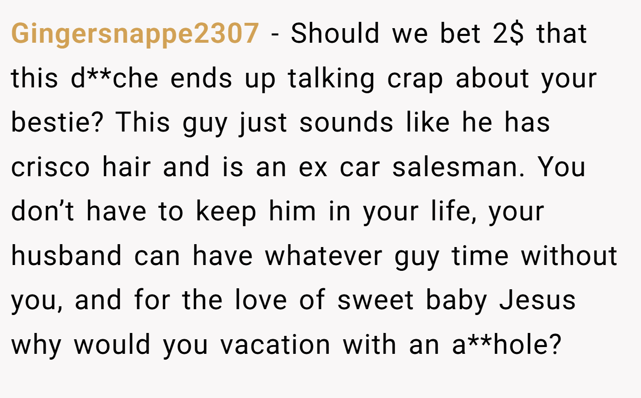 Gingersnappe2307 − Should we bet 2$ that this d**che ends up talking crap about your bestie? This guy just sounds like he has crisco hair and is an ex car salesman. You don’t have to keep him in your life, your husband can have whatever guy time without you, and for the love of sweet baby Jesus why would you vacation with an a**hole?