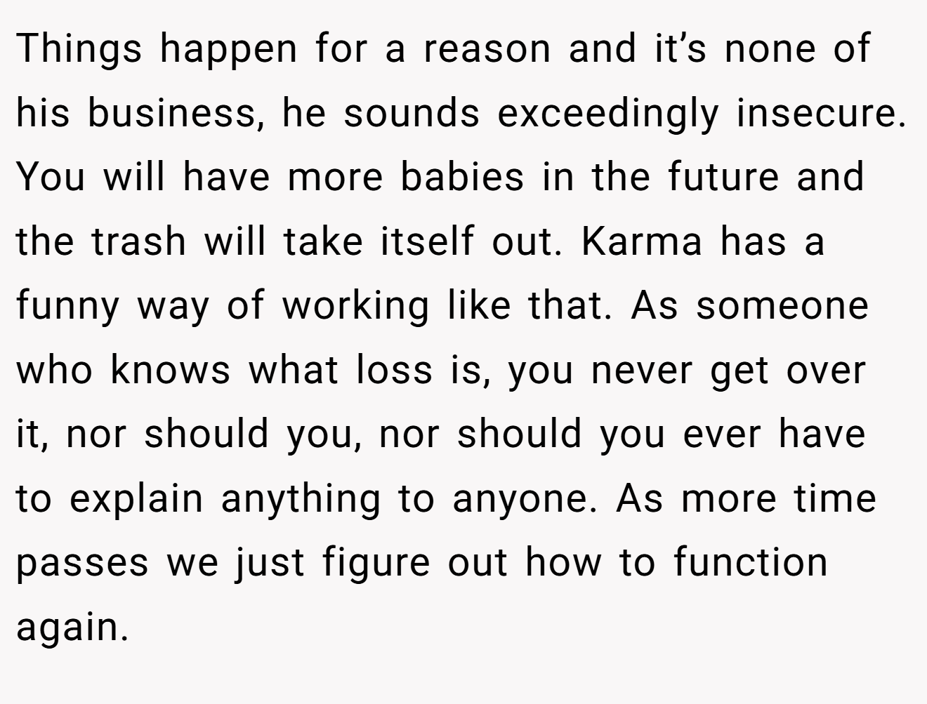 Things happen for a reason and it’s none of his business, he sounds exceedingly insecure. You will have more babies in the future and the trash will take itself out. Karma has a funny way of working like that. As someone who knows what loss is, you never get over it, nor should you, nor should you ever have to explain anything to anyone. As more time passes we just figure out how to function again.