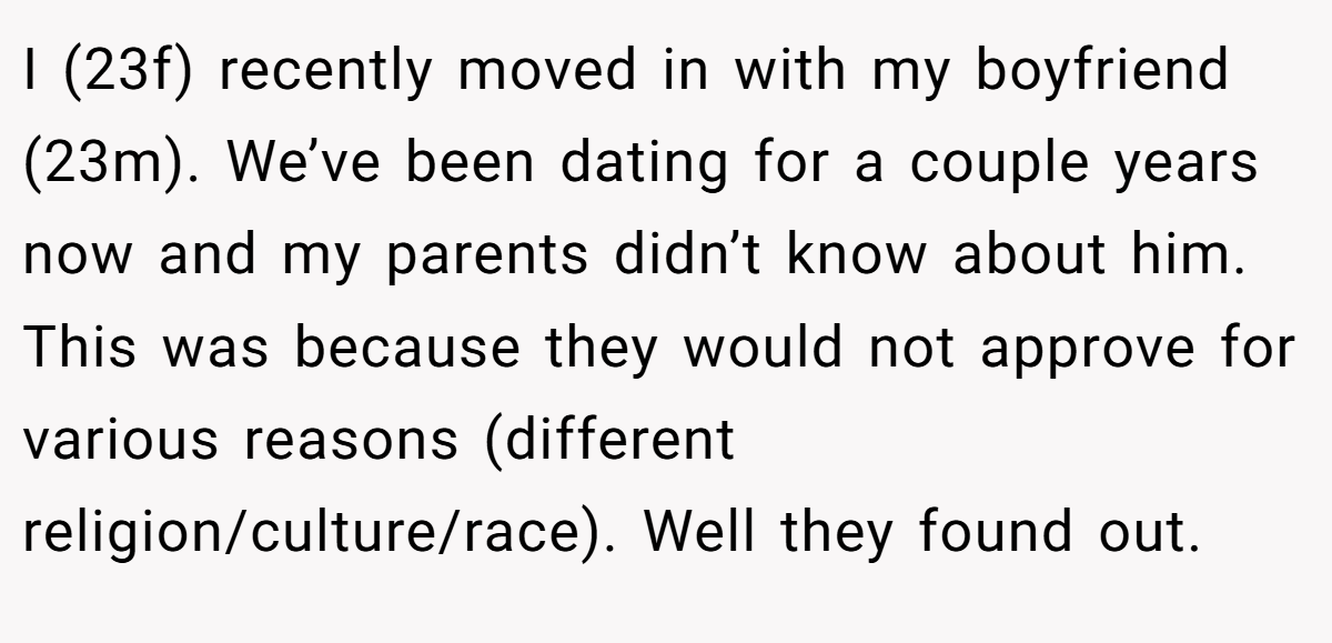 I (23f) recently moved in with my boyfriend (23m). We’ve been dating for a couple years now and my parents didn’t know about him. This was because they would not approve for various reasons (different religion/culture/race). Well they found out.