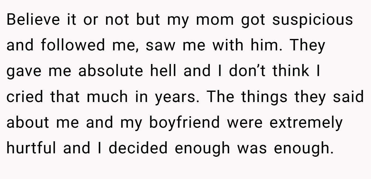 Believe it or not but my mom got suspicious and followed me, saw me with him. They gave me absolute hell and I don’t think I cried that much in years. The things they said about me and my boyfriend were extremely hurtful and I decided enough was enough.
