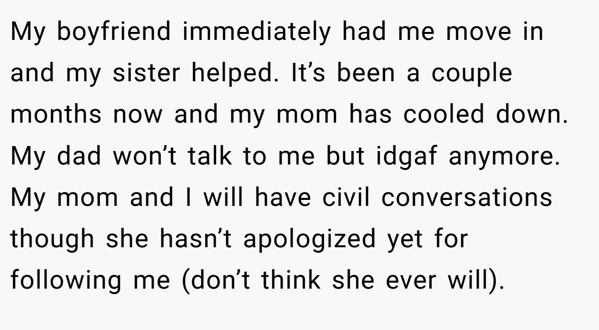 My boyfriend immediately had me move in and my sister helped. It’s been a couple months now and my mom has cooled down. My dad won’t talk to me but idgaf anymore. My mom and I will have civil conversations though she hasn’t apologized yet for following me (don’t think she ever will).
