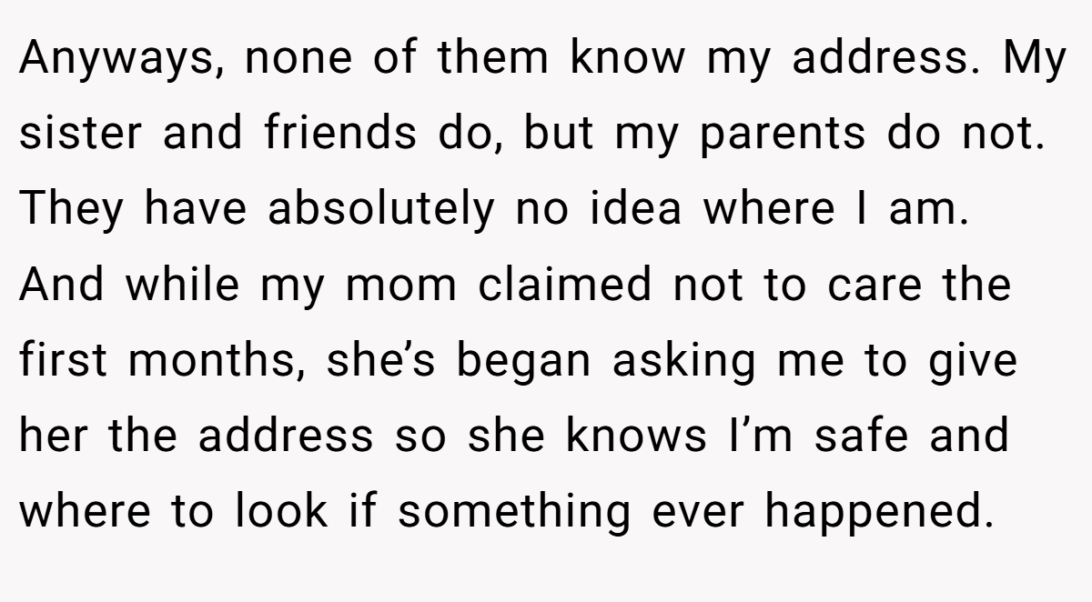 Anyways, none of them know my address. My sister and friends do, but my parents do not. They have absolutely no idea where I am. And while my mom claimed not to care the first months, she’s began asking me to give her the address so she knows I’m safe and where to look if something ever happened.