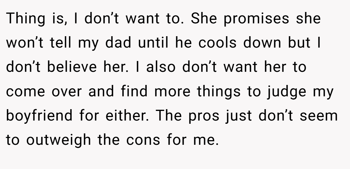 Thing is, I don’t want to. She promises she won’t tell my dad until he cools down but I don’t believe her. I also don’t want her to come over and find more things to judge my boyfriend for either. The pros just don’t seem to outweigh the cons for me.