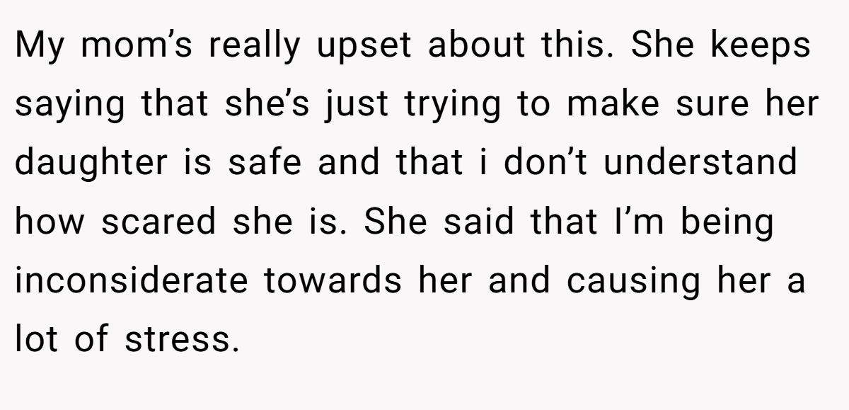 My mom’s really upset about this. She keeps saying that she’s just trying to make sure her daughter is safe and that i don’t understand how scared she is. She said that I’m being inconsiderate towards her and causing her a lot of stress.