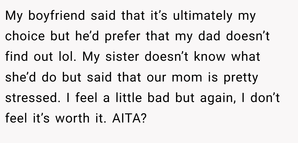 My boyfriend said that it’s ultimately my choice but he’d prefer that my dad doesn’t find out lol. My sister doesn’t know what she’d do but said that our mom is pretty stressed. I feel a little bad but again, I don’t feel it’s worth it. AITA?