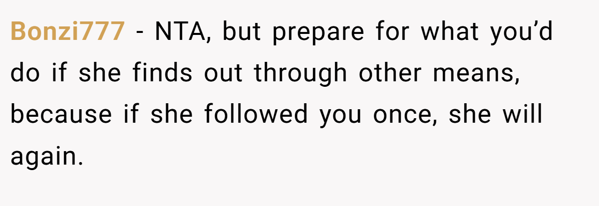 Bonzi777 - NTA, but prepare for what you’d do if she finds out through other means, because if she followed you once, she will again.