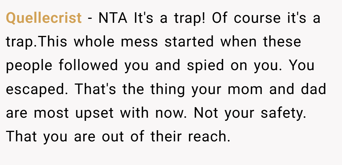 Quellecrist - NTA It's a trap! Of course it's a trap.This whole mess started when these people followed you and spied on you. You escaped. That's the thing your mom and dad are most upset with now. Not your safety. That you are out of their reach.