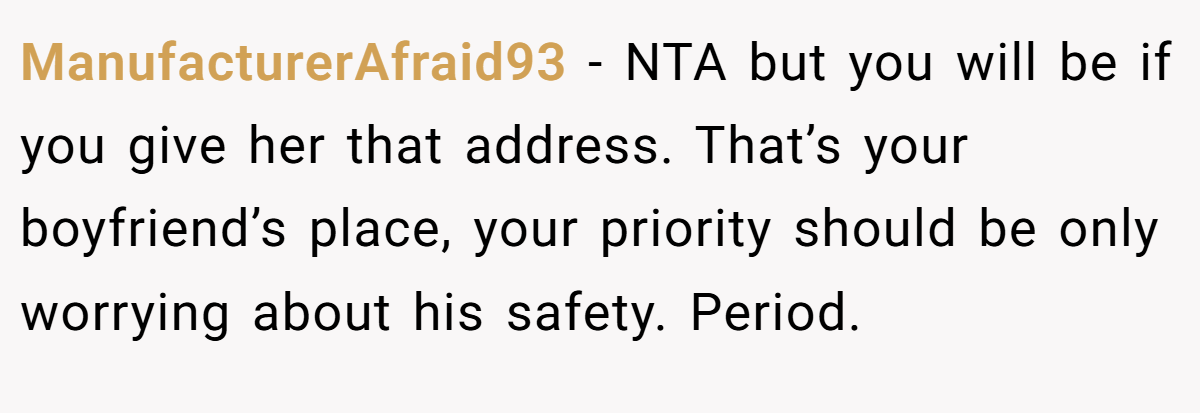 ManufacturerAfraid93 - NTA but you will be if you give her that address. That’s your boyfriend’s place, your priority should be only worrying about his safety. Period.