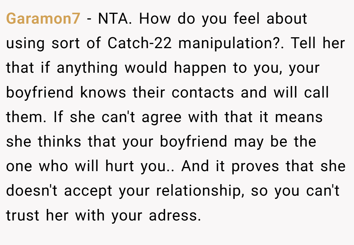 Garamon7 - NTA. How do you feel about using sort of Catch-22 manipulation?. Tell her that if anything would happen to you, your boyfriend knows their contacts and will call them. If she can't agree with that it means she thinks that your boyfriend may be the one who will hurt you.. And it proves that she doesn't accept your relationship, so you can't trust her with your adress.