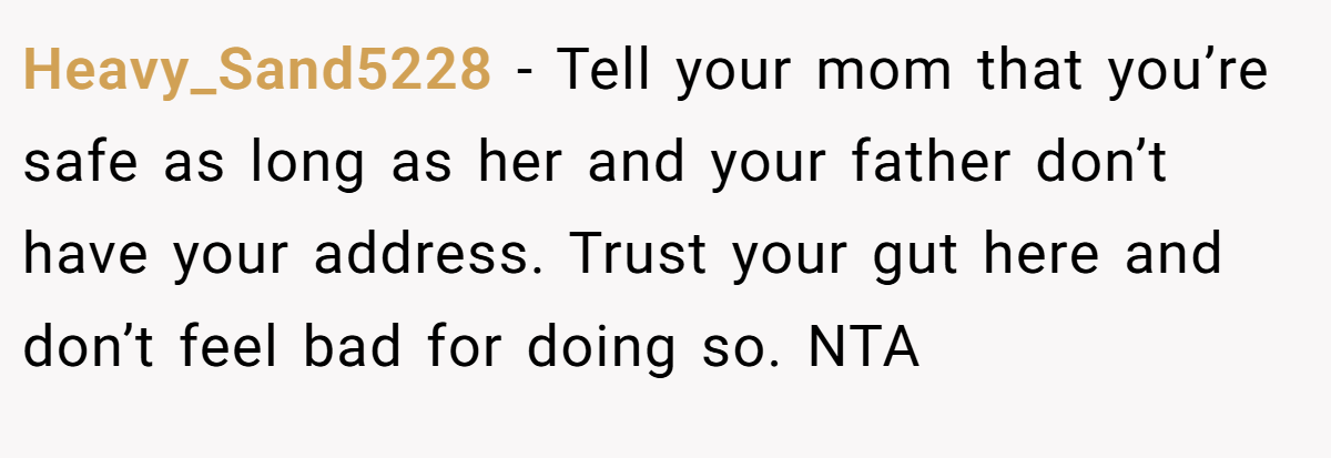 Heavy_Sand5228 - Tell your mom that you’re safe as long as her and your father don’t have your address. Trust your gut here and don’t feel bad for doing so. NTA