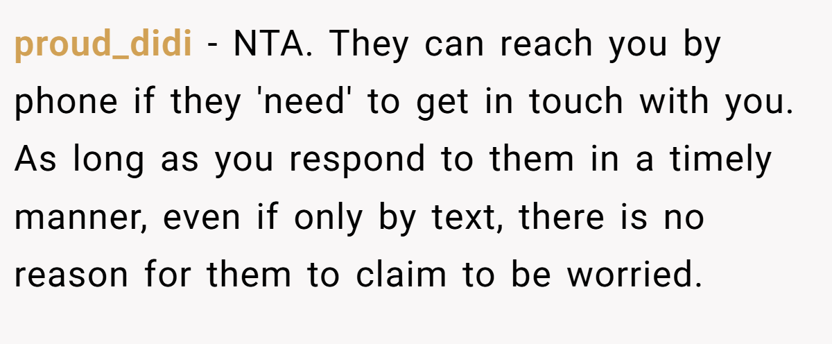 proud_didi - NTA. They can reach you by phone if they 'need' to get in touch with you. As long as you respond to them in a timely manner, even if only by text, there is no reason for them to claim to be worried.