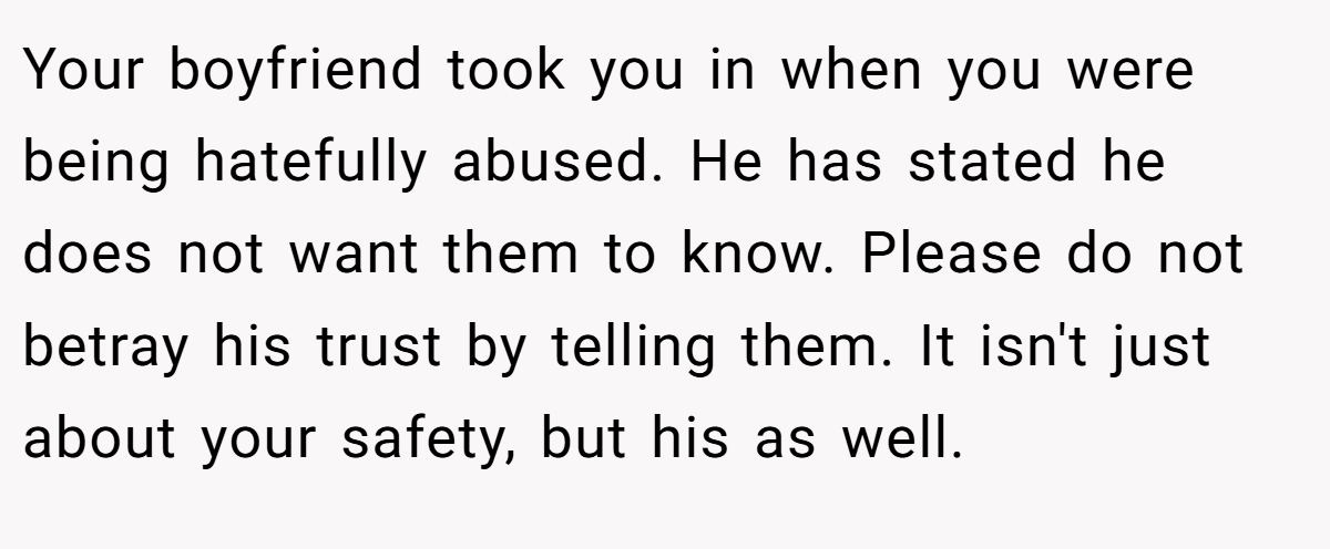 Your boyfriend took you in when you were being hatefully abused. He has stated he does not want them to know. Please do not betray his trust by telling them. It isn't just about your safety, but his as well.