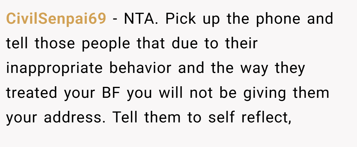 CivilSenpai69 - NTA. Pick up the phone and tell those people that due to their inappropriate behavior and the way they treated your BF you will not be giving them your address. Tell them to self reflect,