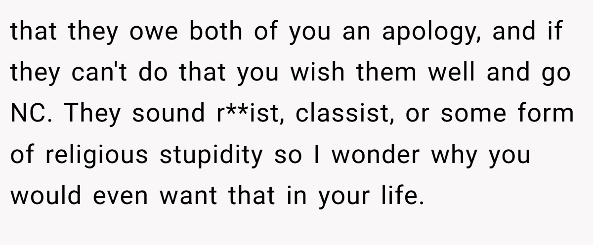 that they owe both of you an apology, and if they can't do that you wish them well and go NC. They sound r**ist, classist, or some form of religious stupidity so I wonder why you would even want that in your life.
