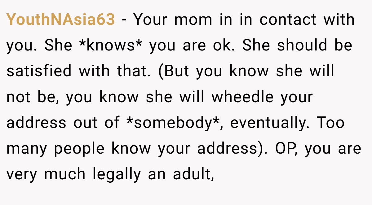 YouthNAsia63 - Your mom in in contact with you. She *knows* you are ok. She should be satisfied with that. (But you know she will not be, you know she will wheedle your address out of *somebody*, eventually. Too many people know your address). OP, you are very much legally an adult,