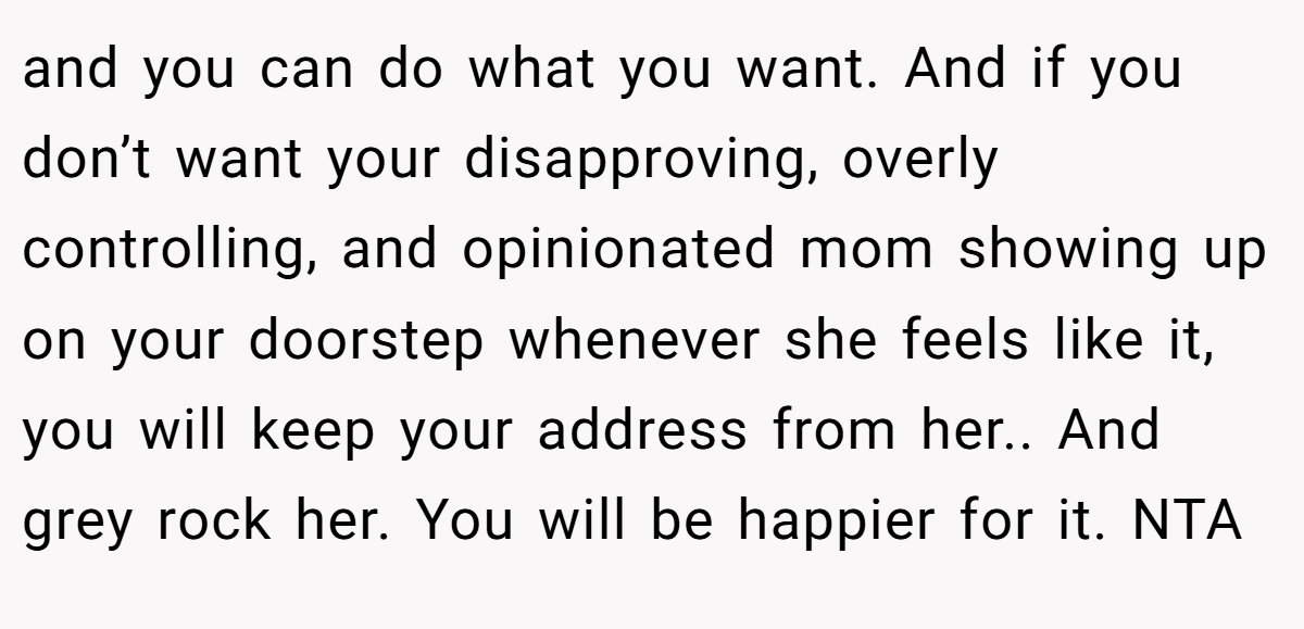 and you can do what you want. And if you don’t want your disapproving, overly controlling, and opinionated mom showing up on your doorstep whenever she feels like it, you will keep your address from her.. And grey rock her. You will be happier for it. NTA