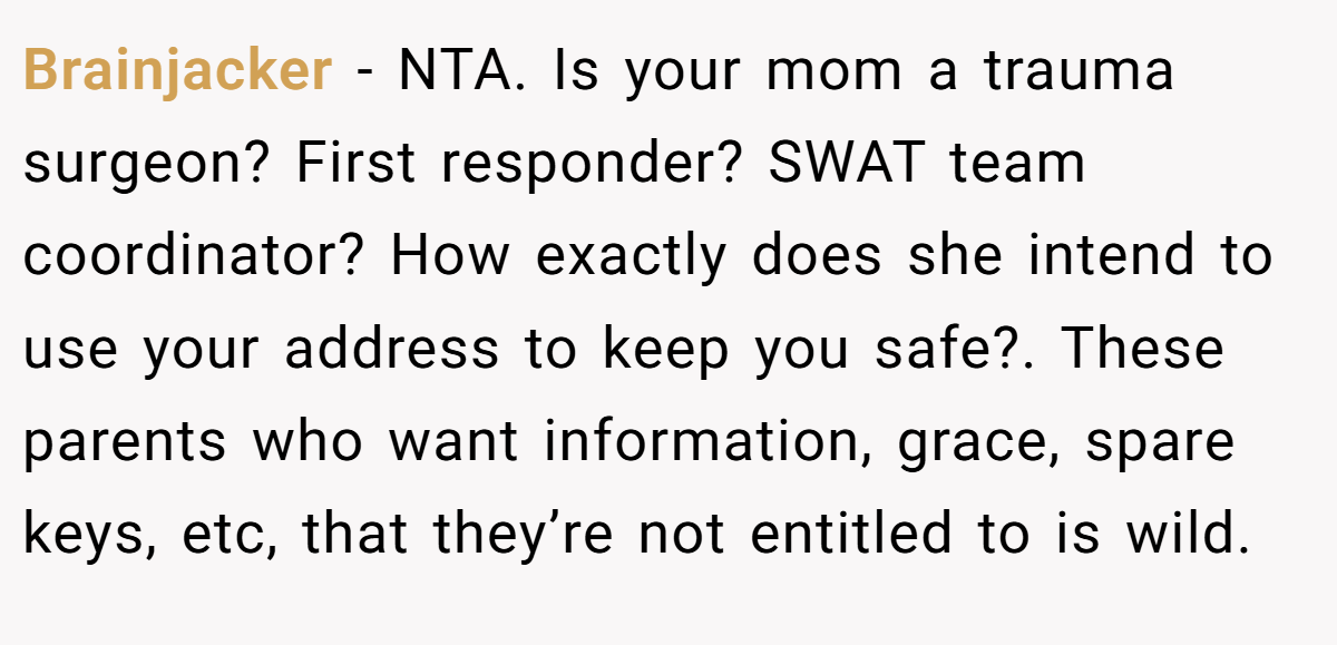 Brainjacker - NTA. Is your mom a trauma surgeon? First responder? SWAT team coordinator? How exactly does she intend to use your address to keep you safe?. These parents who want information, grace, spare keys, etc, that they’re not entitled to is wild.