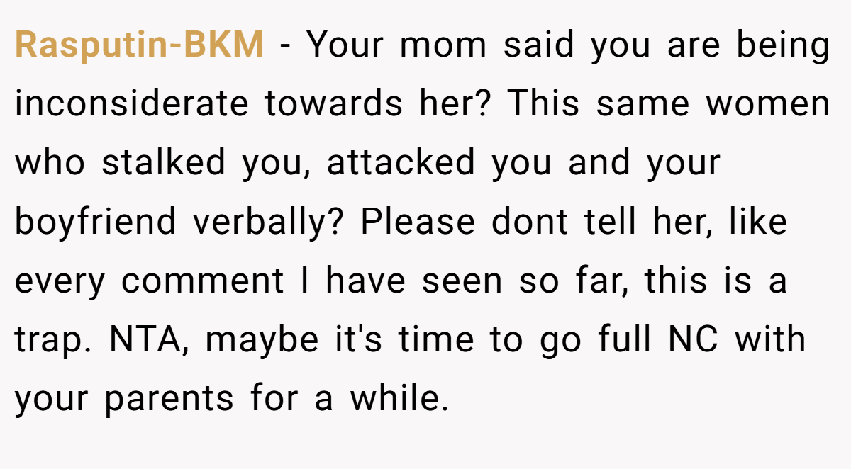 Rasputin-BKM - Your mom said you are being inconsiderate towards her? This same women who stalked you, attacked you and your boyfriend verbally? Please dont tell her, like every comment I have seen so far, this is a trap. NTA, maybe it's time to go full NC with your parents for a while.