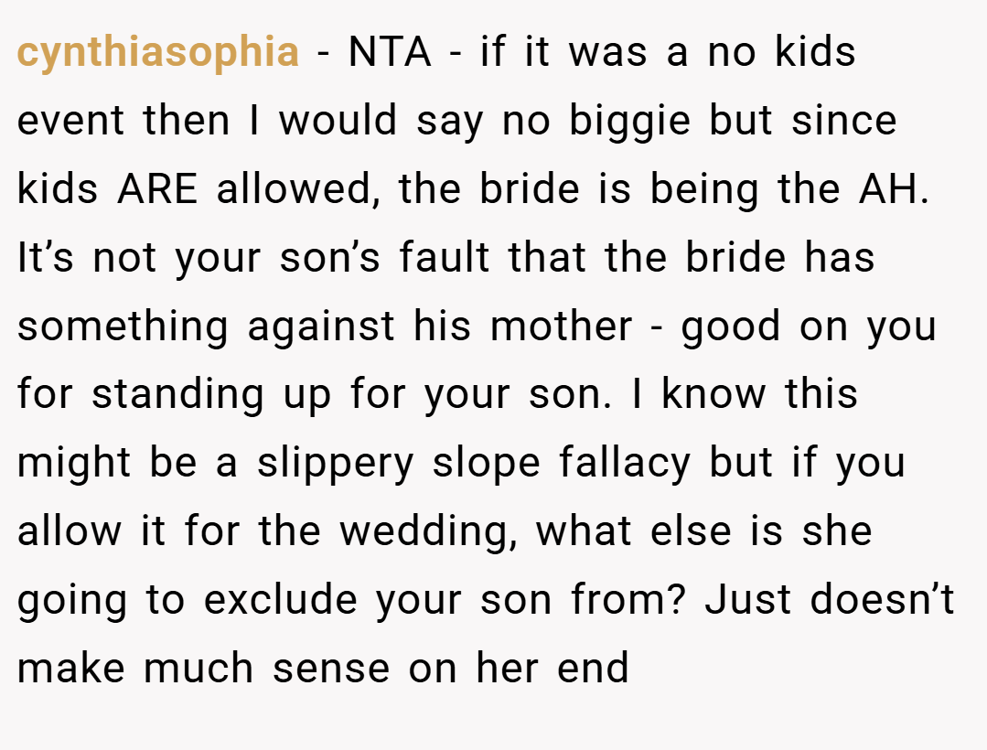 cynthiasophia − NTA - if it was a no kids event then I would say no biggie but since kids ARE allowed, the bride is being the AH. It’s not your son’s fault that the bride has something against his mother - good on you for standing up for your son. I know this might be a slippery slope fallacy but if you allow it for the wedding, what else is she going to exclude your son from? Just doesn’t make much sense on her end