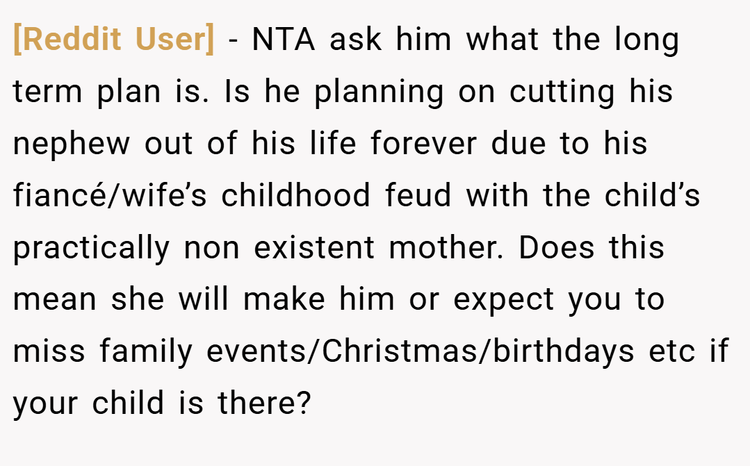 [Reddit User] − NTA ask him what the long term plan is. Is he planning on cutting his nephew out of his life forever due to his fiancé/wife’s childhood feud with the child’s practically non existent mother. Does this mean she will make him or expect you to miss family events/Christmas/birthdays etc if your child is there?