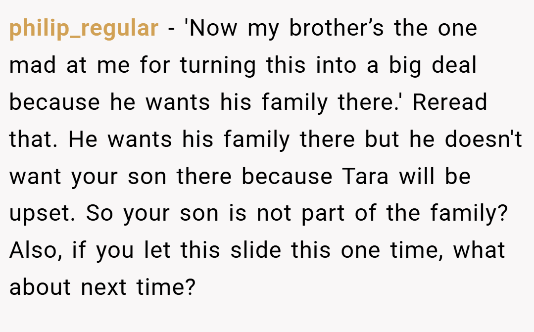 philip_regular − 'Now my brother’s the one mad at me for turning this into a big deal because he wants his family there.' Reread that. He wants his family there but he doesn't want your son there because Tara will be upset. So your son is not part of the family? Also, if you let this slide this one time, what about next time?