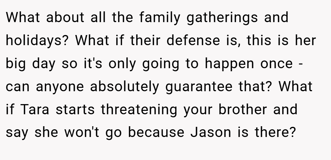 What about all the family gatherings and holidays? What if their defense is, this is her big day so it's only going to happen once - can anyone absolutely guarantee that? What if Tara starts threatening your brother and say she won't go because Jason is there?