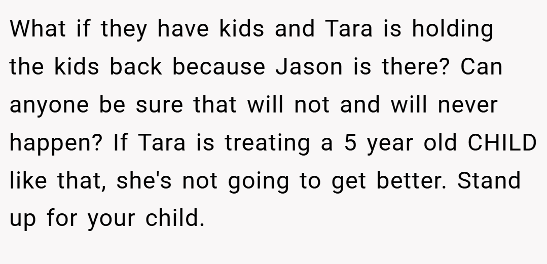 What if they have kids and Tara is holding the kids back because Jason is there? Can anyone be sure that will not and will never happen? If Tara is treating a 5 year old CHILD like that, she's not going to get better. Stand up for your child.