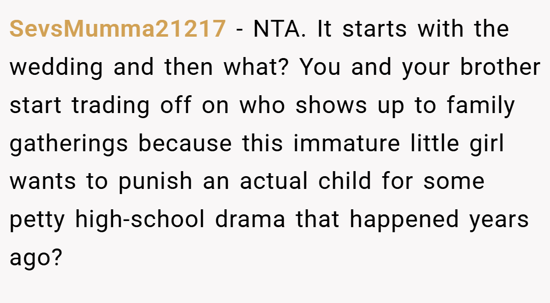 SevsMumma21217 − NTA. It starts with the wedding and then what? You and your brother start trading off on who shows up to family gatherings because this immature little girl wants to punish an actual child for some petty high-school drama that happened years ago?