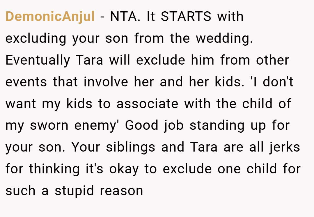 DemonicAnjul − NTA. It STARTS with excluding your son from the wedding. Eventually Tara will exclude him from other events that involve her and her kids. 'I don't want my kids to associate with the child of my sworn enemy' Good job standing up for your son. Your siblings and Tara are all jerks for thinking it's okay to exclude one child for such a stupid reason