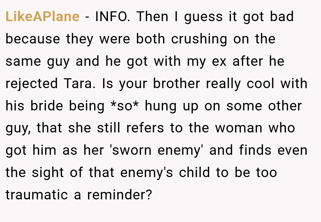 LikeAPlane − INFO. Then I guess it got bad because they were both crushing on the same guy and he got with my ex after he rejected Tara. Is your brother really cool with his bride being *so* hung up on some other guy, that she still refers to the woman who got him as her 'sworn enemy' and finds even the sight of that enemy's child to be too traumatic a reminder?