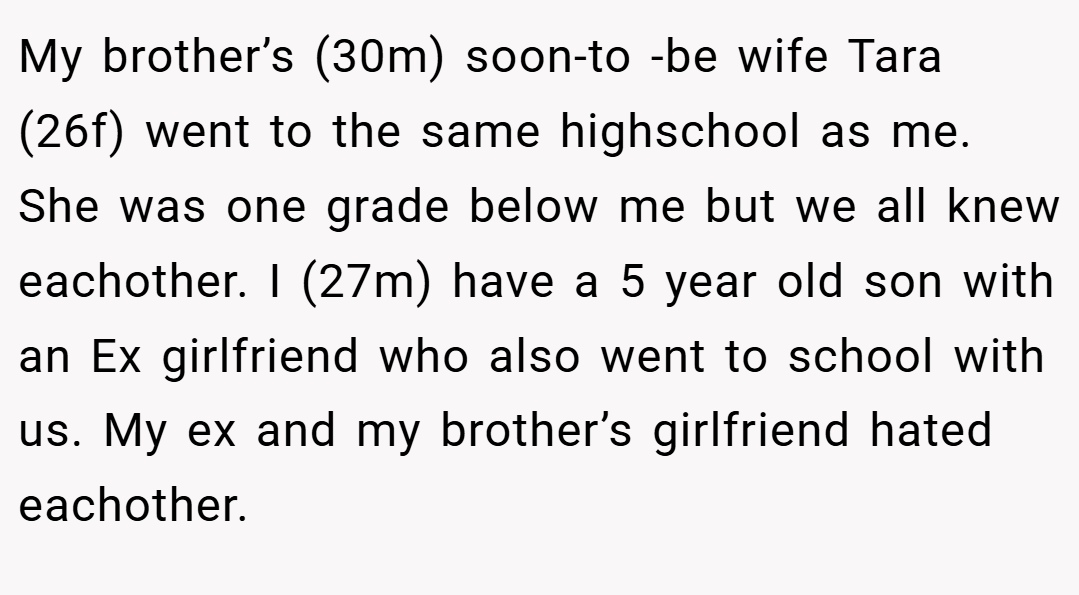 My brother’s (30m) soon-to -be wife Tara (26f) went to the same highschool as me. She was one grade below me but we all knew eachother. I (27m) have a 5 year old son with an Ex girlfriend who also went to school with us. My ex and my brother’s girlfriend hated eachother.