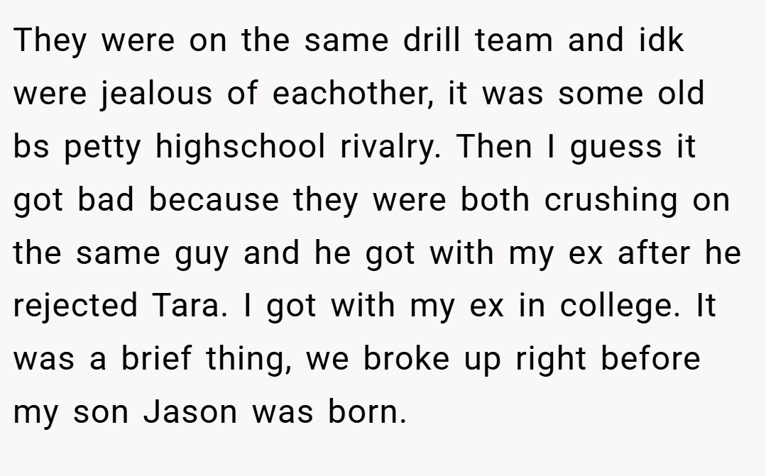 They were on the same drill team and idk were jealous of eachother, it was some old bs petty highschool rivalry. Then I guess it got bad because they were both crushing on the same guy and he got with my ex after he rejected Tara. I got with my ex in college. It was a brief thing, we broke up right before my son Jason was born.