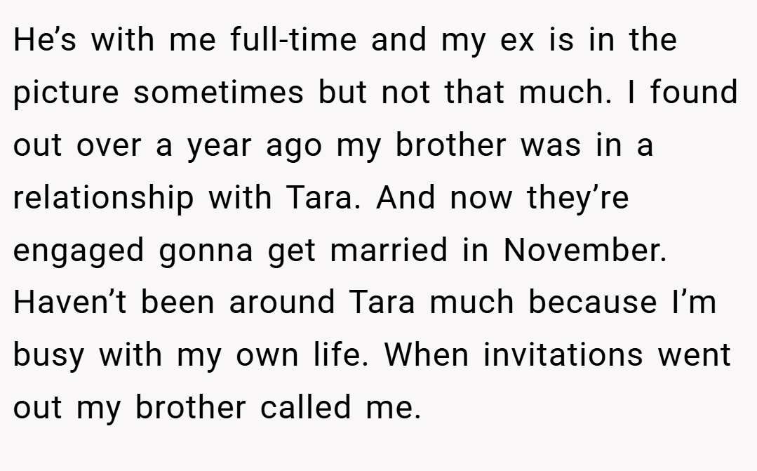 He’s with me full-time and my ex is in the picture sometimes but not that much. I found out over a year ago my brother was in a relationship with Tara. And now they’re engaged gonna get married in November. Haven’t been around Tara much because I’m busy with my own life. When invitations went out my brother called me.