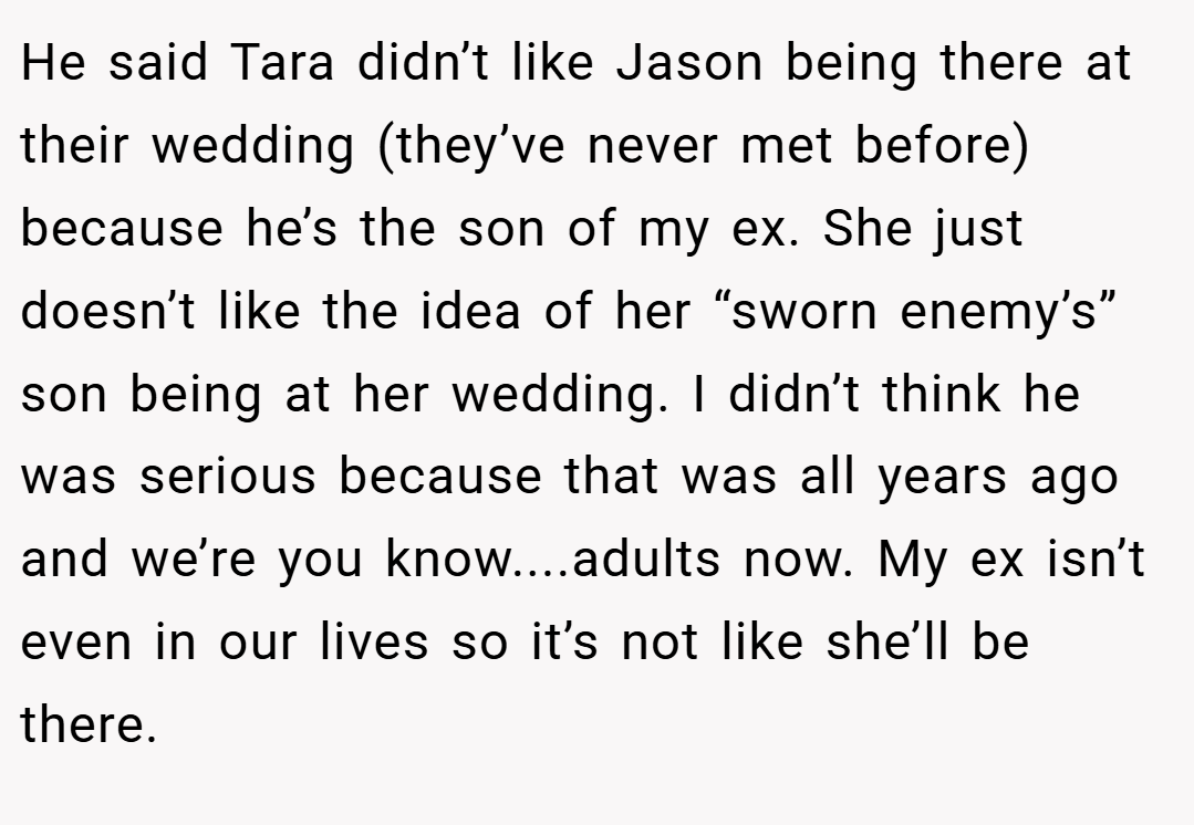 He said Tara didn’t like Jason being there at their wedding (they’ve never met before) because he’s the son of my ex. She just doesn’t like the idea of her “sworn enemy’s” son being at her wedding. I didn’t think he was serious because that was all years ago and we’re you know....adults now. My ex isn’t even in our lives so it’s not like she’ll be there.