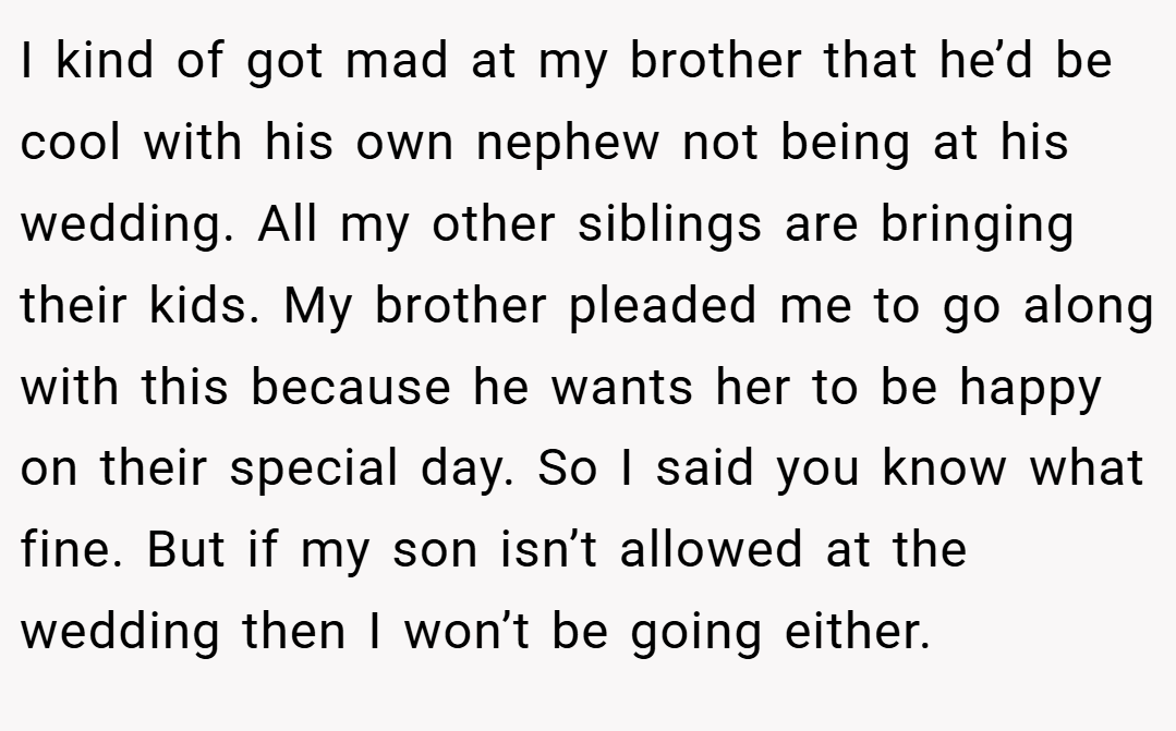 I kind of got mad at my brother that he’d be cool with his own nephew not being at his wedding. All my other siblings are bringing their kids. My brother pleaded me to go along with this because he wants her to be happy on their special day. So I said you know what fine. But if my son isn’t allowed at the wedding then I won’t be going either.