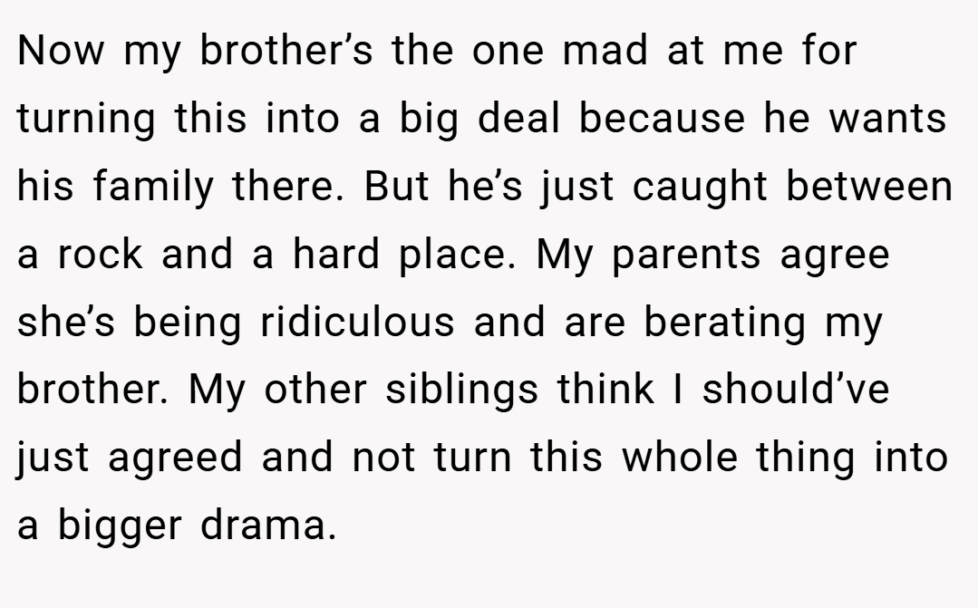 Now my brother’s the one mad at me for turning this into a big deal because he wants his family there. But he’s just caught between a rock and a hard place. My parents agree she’s being ridiculous and are berating my brother. My other siblings think I should’ve just agreed and not turn this whole thing into a bigger drama.