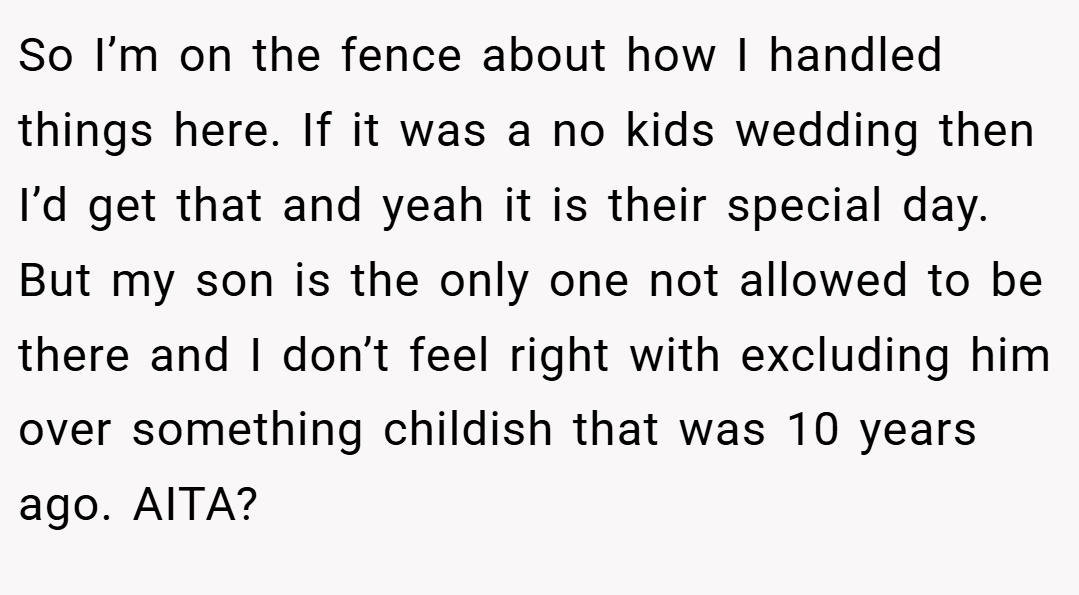So I’m on the fence about how I handled things here. If it was a no kids wedding then I’d get that and yeah it is their special day. But my son is the only one not allowed to be there and I don’t feel right with excluding him over something childish that was 10 years ago. AITA?