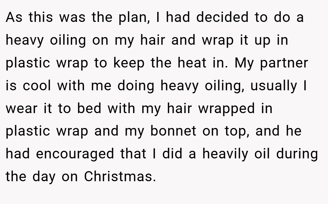 As this was the plan, I had decided to do a heavy oiling on my hair and wrap it up in plastic wrap to keep the heat in. My partner is cool with me doing heavy oiling, usually I wear it to bed with my hair wrapped in plastic wrap and my bonnet on top, and he had encouraged that I did a heavily oil during the day on Christmas.